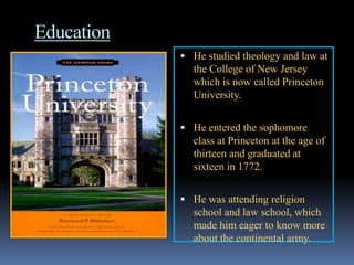 Education
             He studied theology and law at
              the College of New Jersey
              which is now called Princeton
              University.


             He entered the sophomore
              class at Princeton at the age of
              thirteen and graduated at
              sixteen in 1772.


             He was attending religion
              school and law school, which
              made him eager to know more
              about the continental army.
 