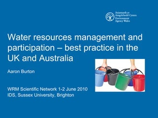 Water resources management and
participation – best practice in the
UK and Australia
Aaron Burton


WRM Scientific Network 1-2 June 2010
IDS, Sussex University, Brighton
 