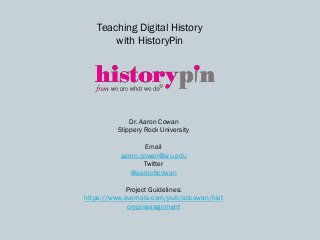 Teaching Digital History
with HistoryPin
Dr. Aaron Cowan
Slippery Rock University
Email
aaron.cowan@sru.edu
Twitter
@aaronbcowan
Project Guidelines:
https://www.evernote.com/pub/abcowan/hist
orypinassignment
 