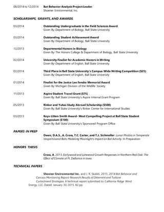 08/2014 to 12/2014 Bat Behavior Analysis Project Leader
Shoener Environmental, Inc.
SCHOLARSHIPS, GRANTS, AND AWARDS
03/2014 Outstanding Undergraduate in the Field Sciences Award
Given By: Department of Biology, Ball State University
03/2014 Outstanding Student Achievement Award
Given By: Department of Biology, Ball State University
12/2013 Departmental Honors in Biology
Given By: The Honors College & Department of Biology, Ball State University
02/2014 University Finalist for Academic Honors in Writing
Given By: Department of English, Ball State University
02/2014 Third Place in Ball State University's Campus-Wide Writing Competition ($25)
Given By: Department of English, Ball State University
01/2014 Finalist for the Janice Lee Fenske Memorial Award
Given By: Michigan Division of the Wildlife Society
11/2013 Aspire Student Travel Grant ($75)
Given By: Ball State University's Aspire Internal Grant Program
05/2013 Rinker and Yuhas Study Abroad Scholarship ($500)
Given By: Ball State University's Rinker Center for International Studies
03/2013 Keys-Litten-Smith Award- Most Compelling Project at Ball State Student
Symposium ($100)
Given By: Ball State University's Sponsored Program Office
PAPERS IN PREP
Owen, D.A.S., A. Cross, T.C. Carter, and T.J. Sichmeller. Lunar Phobia in Temperate
Vespertilionid Bats: Modeling Moonlight's Impact on Bat Activity. In Preparation
HONORS THESIS
Cross, A. 2013. Earlywood and Latewood Growth Responses in Northern Red Oak: The
Effect of Climate at Ft. Defiance in Iowa.
TECHNICAL PAPERS
Shoener Environmental Inc. and J. R. Skalski. 2015. 2014 Bat Behavior and
Carcass Monitoring Report: Research Results of Deterrent and Turbine
Curtailment Strategies. A technical report submitted to: California Ridge Wind
Energy, LLC. Dated: January 30, 2015. 82 pp.
 
