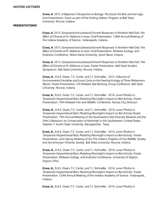 INVITED LECTURES
Cross, A. 2015. A Beginner’s Perspective to Biology: The Good, the Bad, and the Ugly.
Oral Presentation. Given as part of the Visiting Fellows Program at Ball State
University. Muncie, Indiana.
PRESENTATIONS
Cross, A. 2013. Earlywood and Latewood Growth Responses in Northern Red Oak: The
Effect of Climate at Ft. Defiance in Iowa. Oral Presentation. 128th Annual Meeting of
the Indiana Academy of Science. Indianapolis, Indiana.
Cross, A. 2013. Earlywood and Latewood Growth Responses in Northern Red Oak: The
Effect of Climate at Ft. Defiance in Iowa. Oral Presentation. Midwest Ecology and
Evolution Conference. Notre Dame University. South Bend, Indiana.
Cross, A. 2013. Earlywood and Latewood Growth Responses in Northern Red Oak: The
Effect of Climate at Ft. Defiance in Iowa. Poster Presentation. Ball State Student
Symposium. Ball State University. Muncie, Indiana.
Cross, A., D.A.S. Owen, T.C. Carter, and T.J. Sichmeller. 2013. Influence of
Environmental Variables and Lunar Cycle on the Feeding Ecology of Three Midwestern
Myotis. Poster Presentation. 5th Midwest Bat Working Group Conference. Ball State
University. Muncie, Indiana.
Cross, A., D.A.S. Owen, T.C. Carter, and T.J. Sichmeller. 2014. Lunar Phobia in
Temperate Vespertilionid Bats: Modeling Moonlight's Impact on Bat Activity. Poster
Presentation. 74th Midwest Fish and Wildlife Conference. Kansas City, Missouri.
Cross, A., D.A.S. Owen, T.C. Carter, and T.J. Sichmeller. 2014. Lunar Phobia in
Temperate Vespertilionid Bats: Modeling Moonlight's Impact on Bat Activity.Poster
Presentation. 19th Annual Meeting of the Southeastern Bat Diversity Network and the
24th Colloquium on Conservation of Mammals in the Southeastern United States.
Stephen F. Austin State University. Nacogdoches, Texas.
Cross, A., D.A.S. Owen, T.C. Carter, and T.J. Sichmeller. 2014. Lunar Phobia in
Temperate Vespertilionid Bats: Modeling Moonlight's Impact on Bat Activity. Poster
Presentation. Joint Spring Meeting of the The Indiana Chapters of the Wildlife Society
and the American Fisheries Society. Ball State University. Muncie, Indiana.
Cross, A., D.A.S. Owen, T.C. Carter, and T.J. Sichmeller. 2014. Lunar Phobia in
Temperate Vespertilionid Bats: Modeling Moonlight's Impact on Bat Activity. Poster
Presentation. Midwest Ecology and Evolution Conference. University of Dayton.
Dayton, Ohio.
Cross, A., D.A.S. Owen, T.C. Carter, and T.J. Sichmeller. 2014. Lunar Phobia in
Temperate Vespertilionid Bats: Modeling Moonlight's Impact on Bat Activity. Poster
Presentation. 129th Annual Meeting of the Indiana Academy of Science. Indianapolis,
Indiana.
Cross, A., D.A.S. Owen, T.C. Carter, and T.J. Sichmeller. 2014. Lunar Phobia in
 