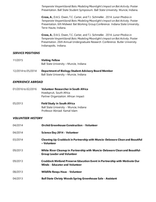 Temperate Vespertilionid Bats: Modeling Moonlight's Impact on Bat Activity. Poster
Presentation. Ball State Student Symposium. Ball State University. Muncie, Indiana.
Cross, A., D.A.S. Owen, T.C. Carter, and T.J. Sichmeller. 2014. Lunar Phobia in
Temperate Vespertilionid Bats: Modeling Moonlight's Impact on Bat Activity. Poster
Presentation. 6th Midwest Bat Working Group Conference. Indiana State University.
Terre Haute, Indiana.
Cross, A., D.A.S. Owen, T.C. Carter, and T.J. Sichmeller. 2014. Lunar Phobia in
Temperate Vespertilionid Bats: Modeling Moonlight's Impact on Bat Activity. Poster
Presentation. 26th Annual Undergraduate Research Conference. Butler University.
Indianapolis, Indiana.
SERVICE POSITIONS
11/2015 Visiting Fellow
Ball State University – Muncie, Indiana
12/2014 to 05/2014 Department of Biology Student Advisory Board Member
Ball State University – Muncie, Indiana
EXPERIENCE ABROAD
01/2016 to 02/2016 Volunteer Researcher in South Africa
Hoedspruit, South Africa
Partner Organization: African Impact
05/2013 Field Study in South Africa
Ball State University ‐ Muncie, Indiana
Professor Abroad: Kamal Islam
VOLUNTEER HISTORY
04/2014 Orchid Greenhouse Construction - Volunteer
04/2014 Science Day 2014 - Volunteer
03/2014 Cleaning Up Craddock in Partnership with Muncie-Delaware Clean and Beautiful
– Volunteer
09/2013 White River Cleanup in Partnership with Muncie-Delaware Clean and Beautiful-
Group Leader and Volunteer
09/2013 Craddock Wetland Preserve Education Event in Partnership with Motivate Our
Minds - Educator and Volunteer
08/2013 Wildlife Resqu Haus - Volunteer
04/2013 Ball State Christy Woods Spring Greenhouse Sale - Assistant
 