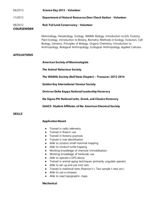 04/2013 Science Day 2013 - Volunteer
11/2012 Department of Natural Resources Deer Check Station - Volunteer
08/2012 Red-Tail Land Conservancy - Volunteer
COURSEWORK
Mammalogy, Herpetology, Ecology, Wildlife Biology, Introduction to GIS, Forestry,
Plant Ecology, Introduction to Botany, Biometry, Methods in Ecology, Evolution, Cell
Biology, Genetics, Principles of Biology, Organic Chemistry, Introduction to
Anthropology, Biological Anthropology, Ecological Anthropology, Applied Calculus
AFFILIATIONS
American Society of Mammalogists
The Animal Behaviour Society
The Wildlife Society (Ball State Chapter) - Treasurer: 2013-2014
Golden Key International Honour Society
Omicron Delta Kappa National Leadership Honorary
Eta Sigma Phi National Latin, Greek, and Classics Honorary
SAACS- Student Affiliates of the American Chemical Society
SKILLS
Application Based
● Trained in radio telemetry
● Trained in firearm use
● Trained in forestry practices
● Trained in tree identification
● Able to conduct small mammal trapping
● Able to conduct turtle trapping
● Working knowledge of chemical immobilization
● Working knowledge of herbicide use
● Able to operate a GPS device
● Trained in animal aging techniques (primarily ungulate species)
● Able to set-up and use mist nets
● Trained in statistical tests (Pearson's r, Two sample t-test, ect.)
● Able to use a compass
● Able to read topographic maps
Mechanical
 