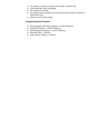 ● Can operate a chainsaw, string trimmer, mower, and bush-hog
● Some equipment repair knowledge
● Can operate ATV vehicles
● Can operate both automatic and manual transmission vehicles as well as 4-
wheel drive trucks
● Experience with hauling trailers
Computer Based and Technical
● GIS (Geographic Information Systems) - Limited Proficiency
● R Statistical Software – Limited Proficiency
● Minitab Statistical Software - Limited Proficiency
● Microsoft Office – Proficient
● Video Cleaner Software – Proficient
 