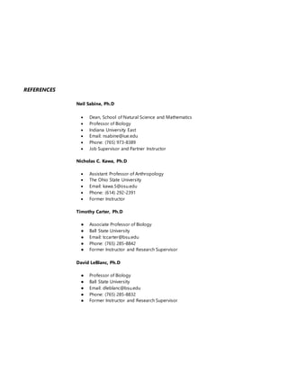 REFERENCES
Neil Sabine, Ph.D
 Dean, School of Natural Science and Mathematics
 Professor of Biology
 Indiana University East
 Email: nsabine@iue.edu
 Phone: (765) 973-8389
 Job Supervisor and Partner Instructor
Nicholas C. Kawa, Ph.D
 Assistant Professor of Anthropology
 The Ohio State University
 Email: kawa.5@osu.edu
 Phone: (614) 292-2391
 Former Instructor
Timothy Carter, Ph.D
● Associate Professor of Biology
● Ball State University
● Email: tccarter@bsu.edu
● Phone: (765) 285-8842
● Former Instructor and Research Supervisor
David LeBlanc, Ph.D
● Professor of Biology
● Ball State University
● Email: dleblanc@bsu.edu
● Phone: (765) 285-8832
● Former Instructor and Research Supervisor
 