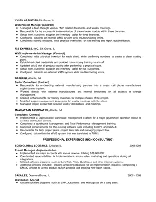 YUSEN LOGISTICS, Elk Grove, IL,
WMS Project Manager (Contract)
● Managed a team through various PMP related documents and weekly meetings.
● Responsible for the successful implementation of a warehouse module within three branches.
● Setup item, customer, supplier and inventory tables for three branches.
● Configured data into an internal WMS system while troubleshooting errors.
● Completed training modules, initial physical inventories, on site training and report documentation.
R.S. EXPRESS, INC., Elk Grove, IL
WMS Implementation Manager (Contract)
● Completed initial physical inventory for each client, while confirming numbers to create a clean starting
point.
● Established client credentials and provided basic inquiry training to all staff.
● Updated WMS with all product racking after performing a physical count.
● Setup item, customer, supplier and inventory tables for five customers.
● Configured data into an external WMS system while troubleshooting errors.
BARKAWI, Atlanta, GA
Senior Consultant (Contract)
● Responsible for on-boarding external manufacturing partners into a major cell phone manufacturers
sophisticated system.
● Worked directly with external manufacturers and internal employees on all aspects of change
management.
● Created enhancements for training materials for multiple phases of the project.
● Modified project management documents for weekly meetings with the client.
● Managed project scope that included weekly deliverables and meetings.
MANHATTAN ASSOCIATES, Atlanta, GA
Consultant (Contract)
● Implemented a sophisticated warehouse management system for a major government operation rollout to
six total distribution centers.
● Completed a Warehouse Management and Total Performance Management training.
● Compiled enhancements for the existing software suite including SCOPE and SCALE.
● Responsible for daily project plans, project task lists and managing project flow.
● Configured data within the WMS system that was translated to PKMS.
PROFESSIONAL EXPERIENCE (NON CONSULTING)
ECHO GLOBAL LOGISTICS, Chicago, IL 2008-2009
Project Manager - Implementation
● Implemented six major accounts with annual revenue totaling $18,000,000.
● Coordinated responsibilities for Implementations across sales, marketing and operations during all
integrations.
● Utilized software programs such as EchoTrak, Visio, Quickbase and other internal systems.
● Additional projects included: creating a tracking database for all implementation requests, completing a
DMAIC project for a new product launch process and creating new report specs.
SARA LEE, Downers Grove, IL 2006 - 2008
Distribution Analyst
● Utilized software programs such as SAP, JDEdwards and Manugistics on a daily basis.
 