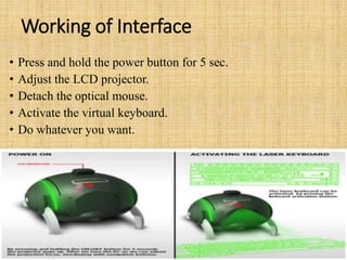 Working of Interface
• Press and hold the power button for 5 sec.
• Adjust the LCD projector.
• Detach the optical mouse.
• Activate the virtual keyboard.
• Do whatever you want.
 