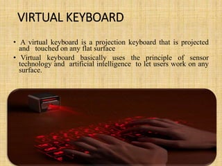 VIRTUAL KEYBOARD
• A virtual keyboard is a projection keyboard that is projected
and touched on any flat surface
• Virtual keyboard basically uses the principle of sensor
technology and artificial intelligence to let users work on any
surface.
 