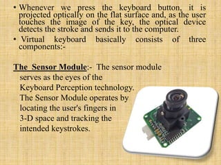 • Whenever we press the keyboard button, it is
projected optically on the flat surface and, as the user
touches the image of the key, the optical device
detects the stroke and sends it to the computer.
• Virtual keyboard basically consists of three
components:-
The Sensor Module:- The sensor module
serves as the eyes of the
Keyboard Perception technology.
The Sensor Module operates by
locating the user's fingers in
3-D space and tracking the
intended keystrokes.
 