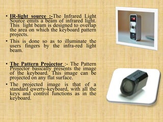 • IR-light source :-The Infrared Light
Source emits a beam of infrared light.
This light beam is designed to overlap
the area on which the keyboard pattern
projects.
• This is done so as to illuminate the
users fingers by the infra-red light
beam.
• The Pattern Projector :- The Pattern
Projector basically presents the image
of the keyboard. This image can be
projected on any flat surface.
• The projected image is that of a
standard qwerty-keyboard, with all the
keys and control functions as in the
keyboard.
 