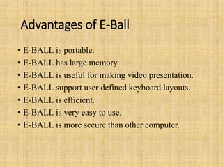 Advantages of E-Ball
• E-BALL is portable.
• E-BALL has large memory.
• E-BALL is useful for making video presentation.
• E-BALL support user defined keyboard layouts.
• E-BALL is efficient.
• E-BALL is very easy to use.
• E-BALL is more secure than other computer.
 