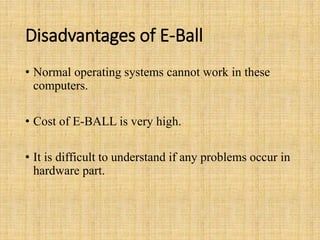 Disadvantages of E-Ball
• Normal operating systems cannot work in these
computers.
• Cost of E-BALL is very high.
• It is difficult to understand if any problems occur in
hardware part.
 