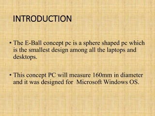 INTRODUCTION
• The E-Ball concept pc is a sphere shaped pc which
is the smallest design among all the laptops and
desktops.
• This concept PC will measure 160mm in diameter
and it was designed for Microsoft Windows OS.
 