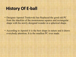 History Of E-ball
• Designer Apostol Tnokovski has Replaced the good old PC
from the shackles of the monotonous squares and rectangular
shape with his newly designed wonder in a spherical shape.
• According to Apostol it is the best shape in nature and it draws
everybody attention. It is the smallest PC ever made.
 