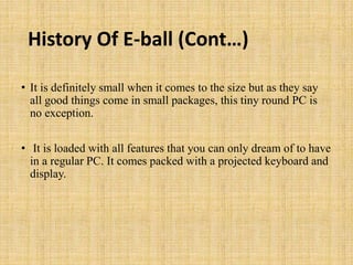 History Of E-ball (Cont…)
• It is definitely small when it comes to the size but as they say
all good things come in small packages, this tiny round PC is
no exception.
• It is loaded with all features that you can only dream of to have
in a regular PC. It comes packed with a projected keyboard and
display.
 