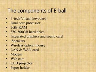 The components of E-ball
• I -tech Virtual keyboard
• Dual core processor
• 2GB RAM
• 350-500GB hard drive
• Integrated graphics and sound card
• Speakers
• Wireless optical mouse
• LAN & WAN card
• Modem
• Web cam
• LCD projector
• Paper holder
 