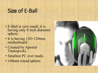 Size of E-Ball
• E-Ball is very small, it is
having only 6 inch diameter
sphere.
• It is having 120×120mm
motherboard.
• Created by Apostol
Tnokopvski.
• Smallest PC ever made.
• 160mm round sphere.
 