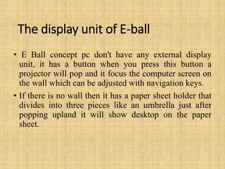 The display unit of E-ball
• E Ball concept pc don't have any external display
unit, it has a button when you press this button a
projector will pop and it focus the computer screen on
the wall which can be adjusted with navigation keys.
• If there is no wall then it has a paper sheet holder that
divides into three pieces like an umbrella just after
popping upland it will show desktop on the paper
sheet.
 