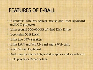 FEATURES OF E-BALL
• It contains wireless optical mouse and laser keyboard,
and LCD projector.
• It has around 350-600GB of Hard Disk Drive.
• It contains 5GB RAM.
• It has two 50W speakers.
• It has LAN and WLAN card and a Web cam.
• i-tech Virtual keyboard
• Dual core processor Integrated graphics and sound card.
• LCD projector Paper holder
 