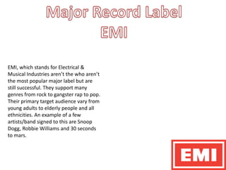Major Record Label EMI EMI, which stands for Electrical & Musical Industries aren’t the who aren’t the most popular major label but are still successful. They support many genres from rock to gangster rap to pop. Their primary target audience vary from young adults to elderly people and all ethnicities. An example of a few artists/band signed to this are Snoop Dogg, Robbie Williams and 30 seconds to mars. 