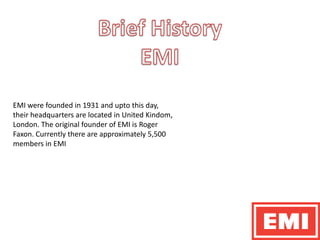 Brief HistoryEMIEMI were founded in 1931 and upto this day, their headquarters are located in United Kindom, London. The original founder of EMI is Roger Faxon. Currently there are approximately 5,500 members in EMI
