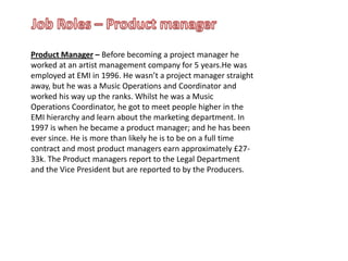 Job Roles – Product managerProduct Manager – Before becoming a project manager he worked at an artist management company for 5 years.He was employed at EMI in 1996. He wasn’t a project manager straight away, but he was a Music Operations and Coordinator and worked his way up the ranks. Whilst he was a Music Operations Coordinator, he got to meet people higher in the EMI hierarchy and learn about the marketing department. In 1997 is when he became a product manager; and he has been ever since. He is more than likely he is to be on a full time contract and most product managers earn approximately £27-33k. The Product managers report to the Legal Department and the Vice President but are reported to by the Producers.