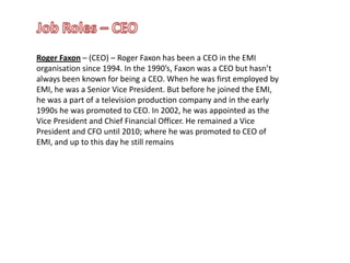 Job Roles – CEORoger Faxon – (CEO) – Roger Faxon has been a CEO in the EMI organisation since 1994. In the 1990’s, Faxon was a CEO but hasn’t always been known for being a CEO. When he was first employed by EMI, he was a Senior Vice President. But before he joined the EMI, he was a part of a television production company and in the early 1990s he was promoted to CEO. In 2002, he was appointed as the Vice President and Chief Financial Officer. He remained a Vice President and CFO until 2010; where he was promoted to CEO of EMI, and up to this day he still remains