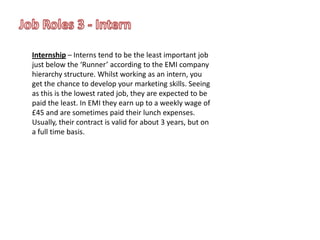 Job Roles 3 - InternInternship – Interns tend to be the least important job just below the ‘Runner’ according to the EMI company hierarchy structure. Whilst working as an intern, you get the chance to develop your marketing skills. Seeing as this is the lowest rated job, they are expected to be paid the least. In EMI they earn up to a weekly wage of £45 and are sometimes paid their lunch expenses. Usually, their contract is valid for about 3 years, but on a full time basis.