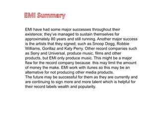 EMI SummaryEMI have had some major successes throughout their existence; they’ve managed to sustain themselves for approximately 80 years and still running. Another major success is the artists that they signed; such as Snoop Dogg, Robbie Williams, Gorillaz and Katy Perry. Other record companies such as Sony and Universal, produce music, films and other products, but EMI only produce music. This might be a major flaw for the record company because  this may limit the amount of money the make. EMI work with itunes so this may be an alternative for not producing other media products. The future may be successful for them as they are currently and are continuing to sign more and more talent which is helpful for their record labels wealth and popularity.