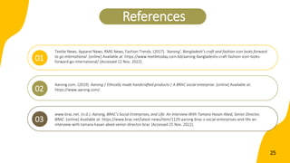 Textile News, Apparel News, RMG News, Fashion Trends. (2017). ‘Aarong’, Bangladesh’s craft and fashion icon looks forward
to go international. [online] Available at: https://www.textiletoday.com.bd/aarong-bangladeshs-craft-fashion-icon-looks-
forward-go-international/ [Accessed 12 Nov. 2022].
01
References
Aarong.com. (2019). Aarong | Ethically made handcrafted products | A BRAC social enterprise. [online] Available at:
https://www.aarong.com/.
02
www.brac.net. (n.d.). Aarong, BRAC’s Social Enterprises, and Life: An Interview With Tamara Hasan Abed, Senior Director,
BRAC. [online] Available at: https://www.brac.net/latest-news/item/1129-aarong-brac-s-social-enterprises-and-life-an-
interview-with-tamara-hasan-abed-senior-director-brac [Accessed 25 Nov. 2022].
03
25
 