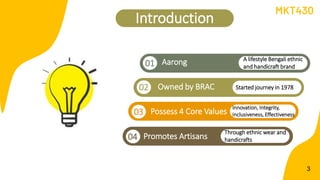 Introduction
Owned by BRAC
Aarong
01
3
MKT430
02
Possess 4 Core Values
01
03
Promotes Artisans
04
A lifestyle Bengali ethnic
and handicraft brand
Started journey in 1978
Innovation, Integrity,
Inclusiveness, Effectiveness
Through ethnic wear and
handicrafts
 