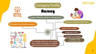 CSR based handicraft company
Largest venture of BRAC
4
It showcases works of rural artisans
from across the country to empower
against poverty, where 85% are women.
Largest lifestyle retailer in Bangladesh
Company Profile
Established in 1978
Aarong
Starting from Manikganj
25 outlets in 9 BD
metropolitan cities
Ethnic and handicraft lifestyle brand
MKT430
 