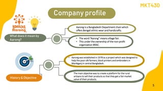 Company profile
What does it mean by
Aarong?
History & Objective
• The word “Aarong” means village fair.
• This under the ownership of the non-profit
organization BRAC.
Aarong is a Bangladeshi Department chain which
offers Bengali ethnic wear and handicrafts.
• Aarong was established in 1978 as a project which was designed to
help the poor silk farmers, block printers and embroiders in
Manikganj in central Bangladesh.
The main objective was to create a platform for the rural
artisans to sell their products so that they get a fair market
value of their products.
MKT430
5
 