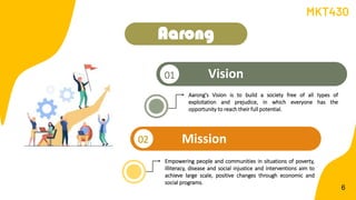 Aarong
02 Mission
Vision
01
6
• Aarong's Vision is to build a society free of all types of
exploitation and prejudice, in which everyone has the
opportunity to reach their full potential.
• Empowering people and communities in situations of poverty,
illiteracy, disease and social injustice and interventions aim to
achieve large scale, positive changes through economic and
social programs.
MKT430
 
