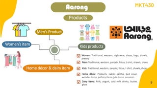 Men’s Product
9
Aarong
Kids products
Home décor & dairy item
Women’s item
Women: Traditional, western, nightwear, shoes, bags, shawls,
jewelry
Home décor: Products, nakshi kantha, bed cover,
wooden items, pottery items, jute items, ceramics
Dairy Items: Milk, yogurt, cold milk drinks, butter,
ghee
Men: Traditional, western, panjabi, fotua, t-shirt, shawls, shoes
Kids: Traditional, western, panjabi, fotua, t-shirt, shawls, shoes
MKT430
Products
 