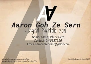 A
A
Aaron Goh Ze Sern
-Digital Portfolio 2018
Name: Aaron Goh Ze Sern
Contact: 0146337626
Email: aaronarsenal07@gmail.com
www.behance.net/aaronarsen150e
www.linkedin.com/in/aaron-goh-7493b4155/
Last Updated: 14 June 2018
 