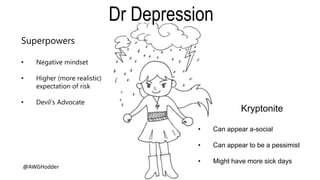 Superpowers
• Negative mindset
• Higher (more realistic)
expectation of risk
• Devil’s Advocate
Kryptonite
• Can appear a-social
• Can appear to be a pessimist
• Might have more sick days
Dr Depression
@AWGHodder
 