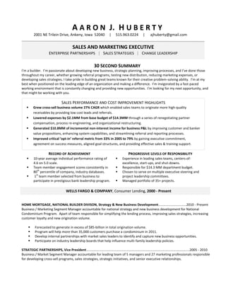 A A R O N J. H U B E R T Y
        2001 NE Trilein Drive, Ankeny, Iowa 52040         |    515.963.0224      |    ajhuberty@gmail.com


                            SALES AND MARKETING EXECUTIVE
                    SENIOR RELATIONSHIP, SALES & MARKETING EXECUTIVE
                  ENTERPRISE PARTNERSHIPS | SALES STRATEGIES | CHANGE LEADERSHIP
                                                                                        

                                                30 SECOND SUMMARY
I’m a builder. I’m passionate about developing new business, strategic planning, improving processes, and I’ve done those
throughout my career, whether growing referral programs, testing new distribution, reducing marketing expenses, or
developing sales strategies. I take pride in building great teams known for their creative problem-solving ability. I’m at my
best when positioned on the leading edge of an organization and making a difference. I’m invigorated by a fast-paced
working environment that is constantly changing and providing new opportunities. I’m looking for my next opportunity, and
that might be working with you.

                          SALES PERFORMANCE AND COST IMPROVEMENT HIGHLIGHTS
       Grew cross-sell business volume 27% CAGR which enabled sales teams to originate more high-quality
        receivables by providing low cost leads and referrals.
       Lowered expenses by $2.1MM from base budget of $14.3MM through a series of renegotiating partner
        compensation, process re-engineering, and organizational restructuring.
       Generated $10.8MM of incremental non-interest income for business P&L by improving customer and banker
        value propositions, enhancing system capabilities, and streamlining referral and reporting processes.
       Improved critical ‘opt-in’ referral metric from 33% in 2005 to 79% by gaining executive commitment,
        agreement on success measures, aligned goal structures, and providing effective sales & training support.

                  RECORD OF ACHEIVEMENT                                PROGRESSIVE LEVELS OF RESPONSIBILITY
       10-year average individual performance rating of          Experience in leading sales teams, centers-of-
        4.6 on 5.0 scale.                                          excellence, start-ups, and shut-downs.
       Team member engagement scores consistently in             Responsible for $14.3 MM department budget.
           th
        80 percentile of company, industry databases.             Chosen to serve on multiple executive steering and
          st
       1 team member selected from business to                    project leadership committees.
        participate in prestigious bank leadership program.       Managed portfolio of 35+ projects.

                             WELLS FARGO & COMPANY, Consumer Lending, 2000 - Present


HOME MORTGAGE, NATIONAL BUILDER DIVISON, Strategy & New Business Development……………………………2010 - Present
Business / Marketing Segment Manager accountable for national strategy and new business development for National
Condominium Program. Apart of team responsible for simplifying the lending process, improving sales strategies, increasing
customer loyalty and new origination volume.

        Forecasted to generate in excess of $85-billion in total origination volume.
        Program will help more than 35,000 customers purchase a condominium in 2011.
        Develop internal partnerships with market sales leaders to identify and capture new business opportunities.
        Participate on industry leadership boards that help influence multi-family leadership policies.

STRATEGIC PARTNERSHIPS, Vice President…………………..…………………………….……………………………………………………....2005 - 2010
Business / Market Segment Manager accountable for leading team of 5 managers and 27 marketing professionals responsible
for developing cross-sell programs, sales strategies, strategic initiatives, and senior executive relationships.
 