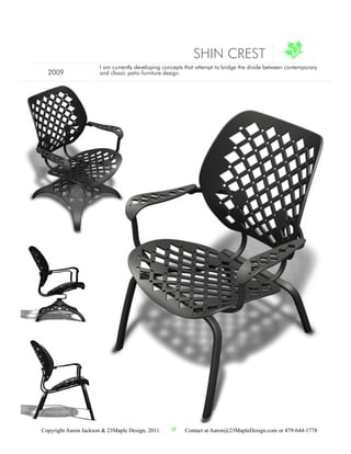 SHIN CREST
                       I am currently developing concepts that attempt to bridge the divide between contemporary
  2009                 and classic patio furniture design.




Copyright Aaron Jackson & 23Maple Design, 2011.          Contact at Aaron@23MapleDesign.com or 479-644-1778
 