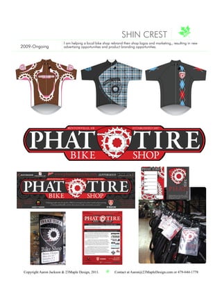 SHIN CREST
                         I am helping a local bike shop rebrand their shop logos and marketing,, resulting in new
2009-Ongoing             advertising opportunities and product branding opportunities.



                                                                      Phat
                                                                           Tire
                                                                                Bike
                                                                                     Shop




                                               Pha
                                                   t T
                                                      ir
                                                         e
                                                        Bi
                                                          ke
                                                             Sh
                                                               op




 Copyright Aaron Jackson & 23Maple Design, 2011.                    Contact at Aaron@23MapleDesign.com or 479-644-1778
 