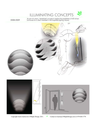 Illuminating Concepts - Hospitality Lighting
      A series of concepts were developed to explore the possibilities of LED-driven
                  luminaires for a client interested in the hospitality lighting industry.



                               ILLUMINATINGyCONCEPTS
                                      make our mark
                                      make your mark
                                      make your mark
                                        ak our
                          As part of a team, I developed concepts to explore the possibilities of LED-driven
2008-2009                 luminaires for a client interested in the hospitality lighting industry.




Copyright Aaron Jackson & 23Maple Design, 2011.                    Contact at Aaron@23MapleDesign.com or 479-644-1778
 