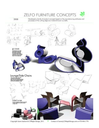 ZELFO FURNITURE CONCEPTS
    2008                Developed a family of product concepts based on the manufacturing attributes and
                        processes of the cutting edge eco-material known as Zelfo.




Copyright Aaron Jackson & 23Maple Design, 2011.         Contact at Aaron@23MapleDesign.com or 479-644-1778
 