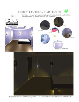 HELIOS LIGHTING FOR HEALTH
                       Developed a family of lighting specifically designed to address the health problems faced
  2007                 by the elderly, with the ability to move from there to the public.




            08




Copyright Aaron Jackson & 23Maple Design, 2011.           Contact at Aaron@23MapleDesign.com or 479-644-1778
 