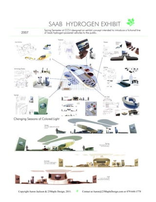 SAAB HYDROGEN EXHIBIT
                       Spring Semester at CCS I designed an exhibit concept intended to introduce a fictional line
  2007                 of Saab hydrogen-powered vehicles to the public.




Copyright Aaron Jackson & 23Maple Design, 2011.           Contact at Aaron@23MapleDesign.com or 479-644-1778
 