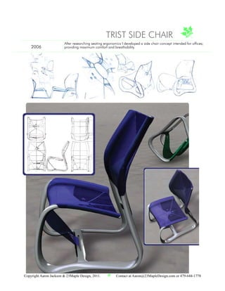 TRIST SIDE CHAIR
                        After researching seating ergonomics I developed a side chair concept intended for offices;
    2006                providing maximum comfort and breathability.




                                                                                                 Aaron Jackson
                                                                            201 SW E St . Bentonville. AR . 72712
                                                                                     Aaron@23mapledesign.com
                                                                                                479 . 644 . 1778
Copyright Aaron Jackson & 23Maple Design, 2011.          Contact at Aaron@23MapleDesign.com or 479-644-1778
 