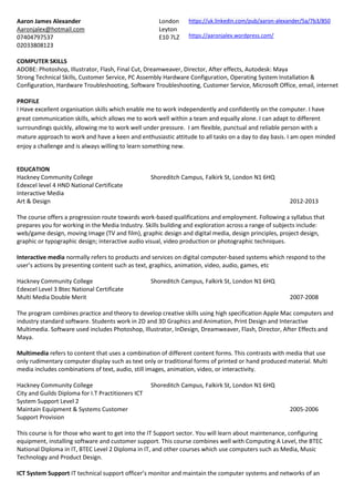 Aaron James Alexander
Aaronjalex@hotmail.com
07404797537
02033808123
London
Leyton
E10 7LZ
https://uk.linkedin.com/pub/aaron-alexander/5a/7b3/850
https://aaronjalex.wordpress.com/
COMPUTER SKILLS
ADOBE: Photoshop, Illustrator, Flash, Final Cut, Dreamweaver, Director, After effects, Autodesk: Maya
Strong Technical Skills, Customer Service, PC Assembly Hardware Configuration, Operating System Installation &
Configuration, Hardware Troubleshooting, Software Troubleshooting, Customer Service, Microsoft Office, email, internet
PROFILE
I Have excellent organisation skills which enable me to work independently and confidently on the computer. I have
great communication skills, which allows me to work well within a team and equally alone. I can adapt to different
surroundings quickly, allowing me to work well under pressure. I am flexible, punctual and reliable person with a
mature approach to work and have a keen and enthusiastic attitude to all tasks on a day to day basis. I am open minded
enjoy a challenge and is always willing to learn something new.
EDUCATION
Hackney Community College
Edexcel level 4 HND National Certificate
Interactive Media
Art & Design
Shoreditch Campus, Falkirk St, London N1 6HQ
2012-2013
The course offers a progression route towards work-based qualifications and employment. Following a syllabus that
prepares you for working in the Media Industry. Skills building and exploration across a range of subjects include:
web/game design, moving Image (TV and film), graphic design and digital media, design principles, project design,
graphic or typographic design; interactive audio visual, video production or photographic techniques.
Interactive media normally refers to products and services on digital computer-based systems which respond to the
user’s actions by presenting content such as text, graphics, animation, video, audio, games, etc
Hackney Community College
Edexcel Level 3 Btec National Certificate
Multi Media Double Merit
Shoreditch Campus, Falkirk St, London N1 6HQ
2007-2008
The program combines practice and theory to develop creative skills using high specification Apple Mac computers and
industry standard software. Students work in 2D and 3D Graphics and Animation, Print Design and Interactive
Multimedia. Software used includes Photoshop, Illustrator, InDesign, Dreamweaver, Flash, Director, After Effects and
Maya.
Multimedia refers to content that uses a combination of different content forms. This contrasts with media that use
only rudimentary computer display such as text only or traditional forms of printed or hand produced material. Multi
media includes combinations of text, audio, still images, animation, video, or interactivity.
Hackney Community College
City and Guilds Diploma for I.T Practitioners ICT
System Support Level 2
Maintain Equipment & Systems Customer
Support Provision
Shoreditch Campus, Falkirk St, London N1 6HQ
2005-2006
This course is for those who want to get into the IT Support sector. You will learn about maintenance, configuring
equipment, installing software and customer support. This course combines well with Computing A Level, the BTEC
National Diploma in IT, BTEC Level 2 Diploma in IT, and other courses which use computers such as Media, Music
Technology and Product Design.
ICT System Support IT technical support officer’s monitor and maintain the computer systems and networks of an
 