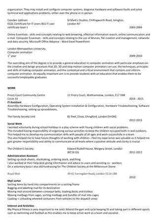 organization. They may install and configure computer systems, diagnose hardware and software faults and solve
technical and applications problems, either over the phone or in person
Camden Jobtrain
ECDL Certificate for IT Users BCS IT user
certificate level 1
St Mark's Studios, Chillingworth Road, Islington,
London N7
2003-2004
Online Essentials - skills and concepts relating to web browsing, effective information search, online communication and
e-mail. Computer Essentials - skills and concepts relating to the use of devices, file creation and management, networks
and data security. Microsoft Office Advance - Word Excel PowerPoint
London Metropolitan University
Computer animation
1st
year 2009-2010
The overriding aim of the degree is to provide a general education in computer animation with particular emphases on
the creative and design processes that 2D, 3D and stop motion computer animators can use; the techniques, principles
and skills of making computer animation; and the contextual and critical environment that contains and informs
computer animation. An equally important aim is to provide students with an education that enables them to be
successful employable graduates.
WORK
Priory Court Community Centre
Circle 33
11 Priory Court, Walthamstow, London, E17 5NB
2014 - 2015
IT Assistant
Assembly Hardware Configuration, Operating System Installation & Configuration, Hardware Troubleshooting, Software
Troubleshooting, setting up spreadsheets,
The Family Society Unit 82 Peel, Close, Chingford, London E4 6XQ
2012-2013
Social Work
I worked voluntarily during school holidays in a play scheme with Young children with social problems.
This included having responsibility of organizing various activities to keep the children occupied both in and outdoors.
This helped me to develop my communication skills with people of all ages and work successfully in a team.
This also helped me to have future thoughts of working with children. I feel my experience was valuable as it helped me
gain greater responsibility and ability to communicate at all levels where a positive attitude and clarity is crucial.
The Children's Society Edward Rudolf House, Margery Street, London
WC1X OJL 2011-2012
Administration Assistant
Setting up stock sheets, stocktaking, ordering stock, and filing.
I also worked at their help desk giving information and advice to users and assisting co - workers.
On a voluntary basis I also did fundraising for The Children Society at the Millennium Dome.
Royal Mail 39-41 Farringdon Road, London EC1A 1BB
2010
Mail sorter
Sorting items by hand into compartments on a sorting frame
Bagging and labelling mail for its destination
Moving mail around between conveyor belts, loading docks and trolleys
Moving mailbags from cages, sorting mailbags and bundles of mail into cages
Loading + unloading wheeled containers from vehicles to the dispatch areas
Interest and Activities
My Physical fitness is very important to me and I Attend the gym and cycle keeping fit and taking part in different sports
such as swimming and football as this enables me to keep active work as a team and socialize.
 