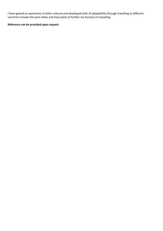 I have gained an awareness of other cultures and developed skills of adaptability through travelling to different
countries include the west indies and have plans to further my horizons in travelling
Reference can be provided upon request
 