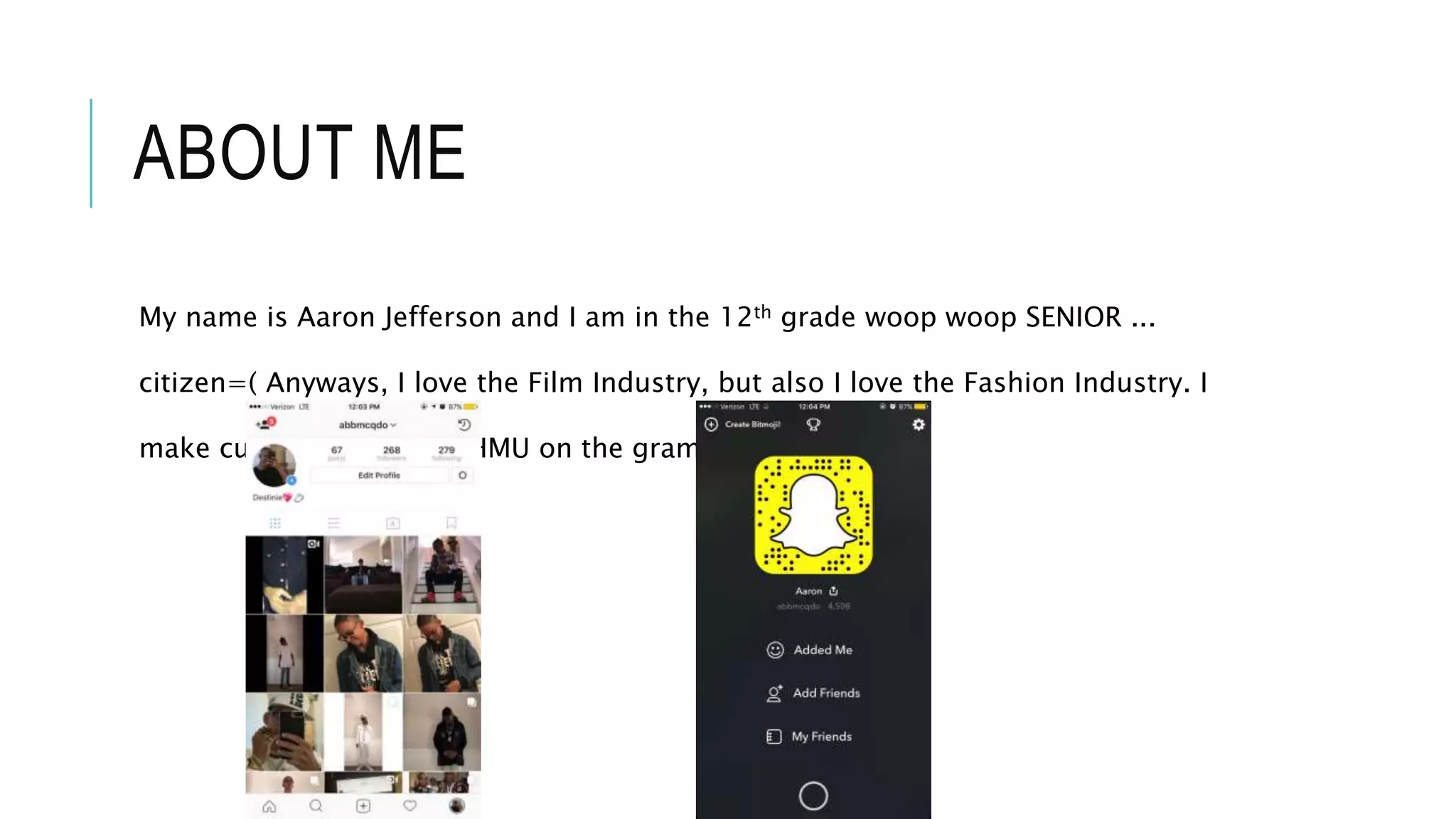 ABOUT ME
My name is Aaron Jefferson and I am in the 12th grade woop woop SENIOR ...
citizen=( Anyways, I love the Film Industry, but also I love the Fashion Industry. I
make custom clothes so HMU on the gram and snapchat: