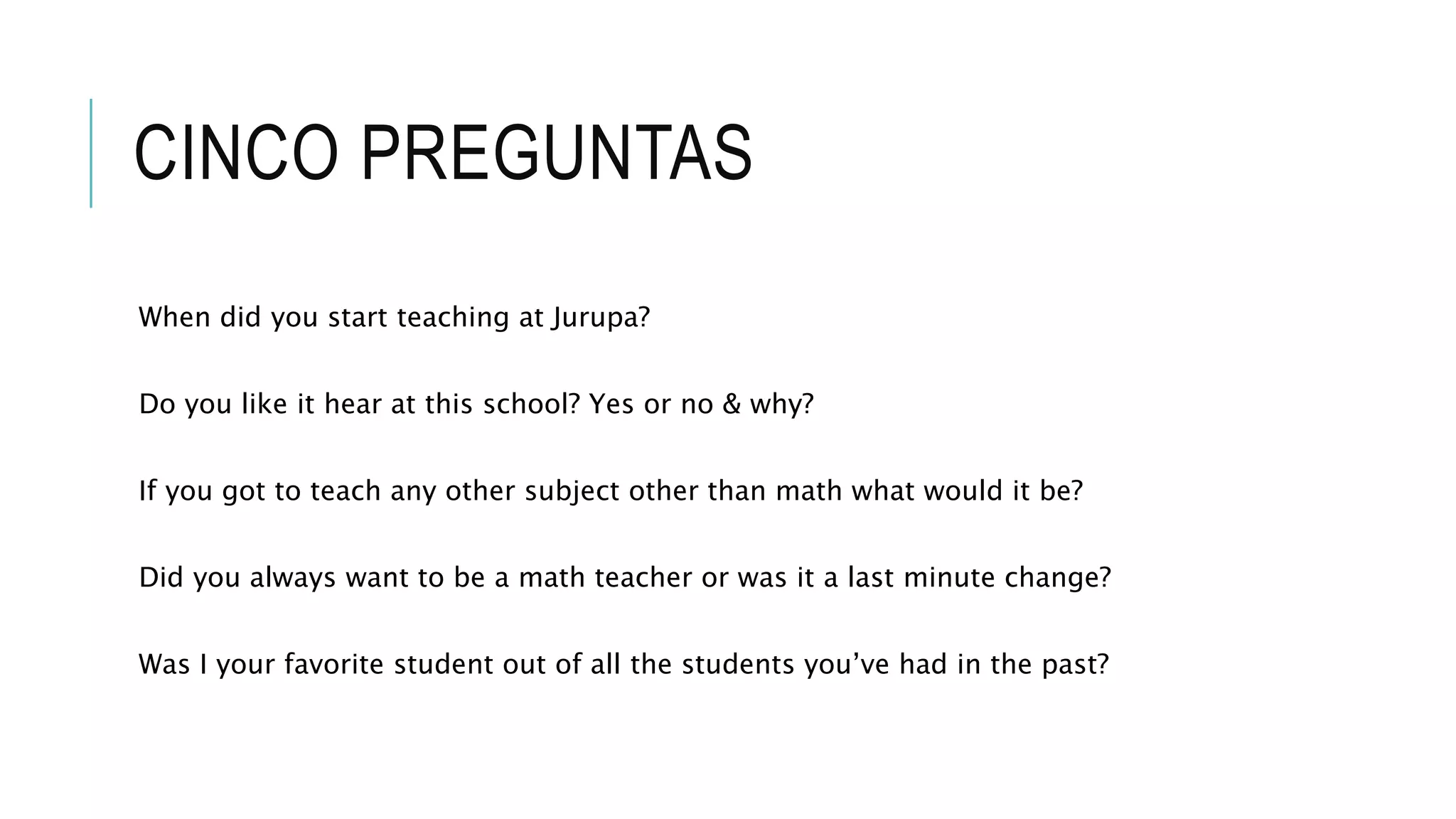 CINCO PREGUNTAS
When did you start teaching at Jurupa?
Do you like it hear at this school? Yes or no & why?
If you got to teach any other subject other than math what would it be?
Did you always want to be a math teacher or was it a last minute change?
Was I your favorite student out of all the students you’ve had in the past?